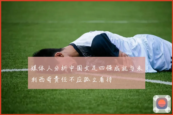 媒体人分析中国女足四强成就与米利西奇责任不应孤立看待
