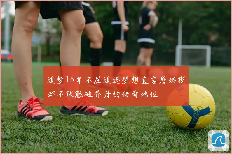 追梦16年不屈追逐梦想直言詹姆斯却不敢触碰乔丹的传奇地位