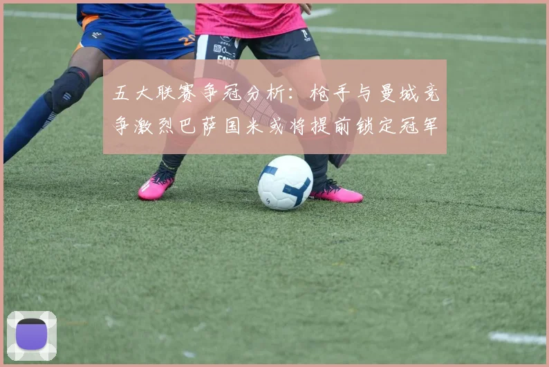五大联赛争冠分析：枪手与曼城竞争激烈巴萨国米或将提前锁定冠军