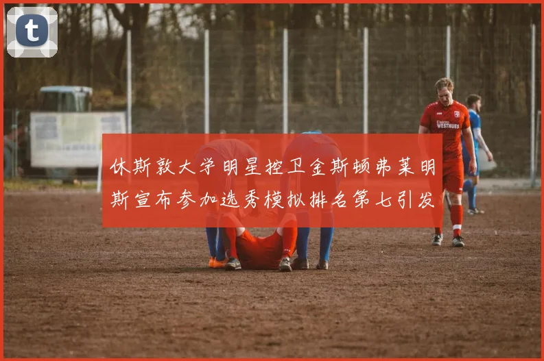 休斯敦大学明星控卫金斯顿弗莱明斯宣布参加选秀模拟排名第七引发关注