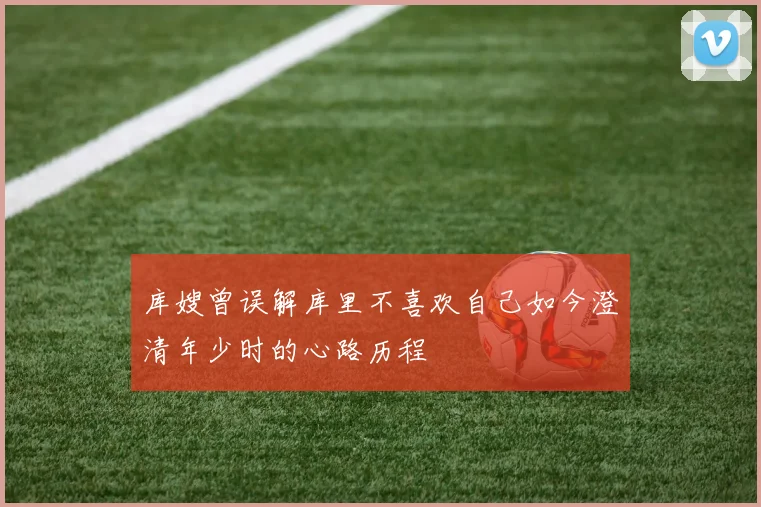 库嫂曾误解库里不喜欢自己如今澄清年少时的心路历程