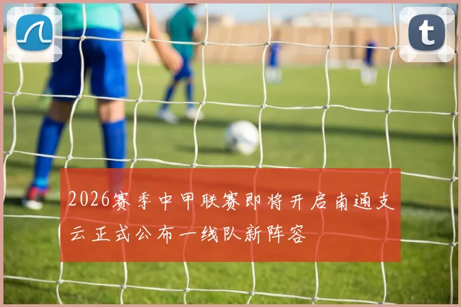 2026赛季中甲联赛即将开启南通支云正式公布一线队新阵容