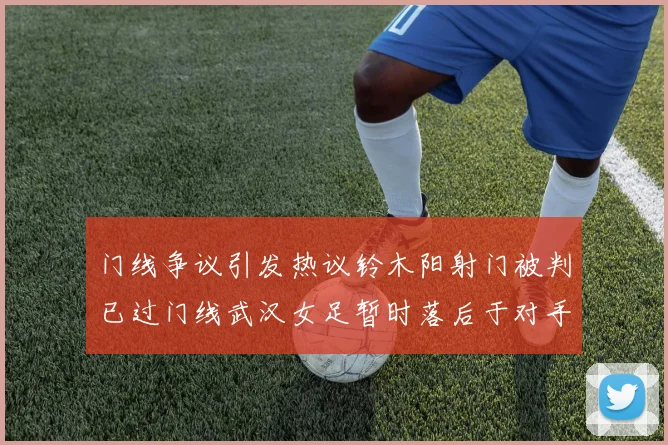 门线争议引发热议铃木阳射门被判已过门线武汉女足暂时落后于对手