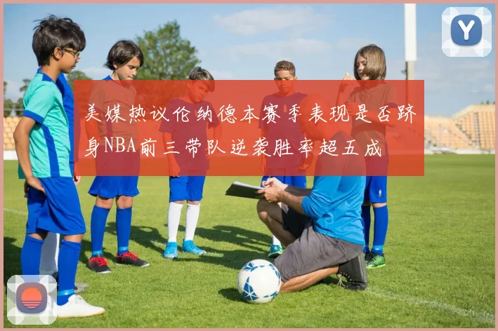 美媒热议伦纳德本赛季表现是否跻身NBA前三带队逆袭胜率超五成