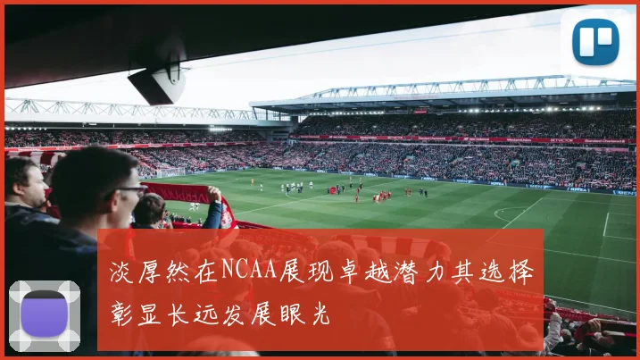 淡厚然在NCAA展现卓越潜力其选择彰显长远发展眼光