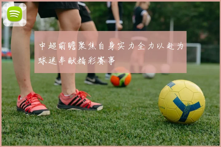 中超前瞻聚焦自身实力全力以赴为球迷奉献精彩赛事