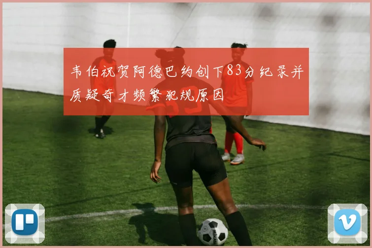 韦伯祝贺阿德巴约创下83分纪录并质疑奇才频繁犯规原因