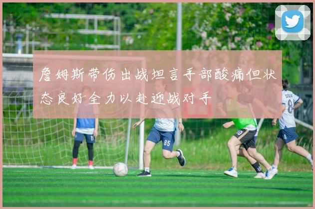 詹姆斯带伤出战坦言手部酸痛但状态良好全力以赴迎战对手