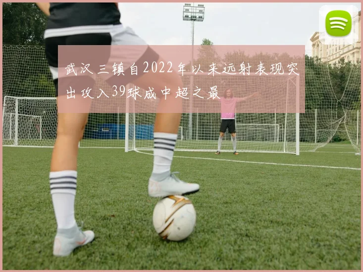 武汉三镇自2022年以来远射表现突出攻入39球成中超之最